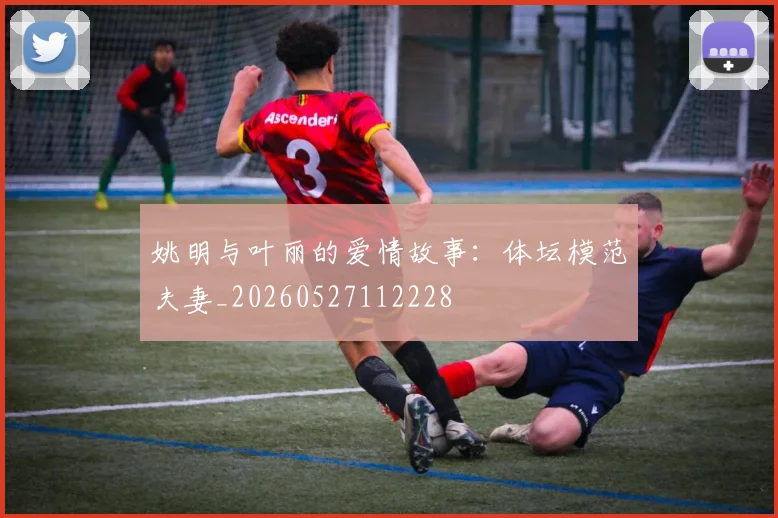 姚明与叶丽的爱情故事：体坛模范夫妻_20260527112228