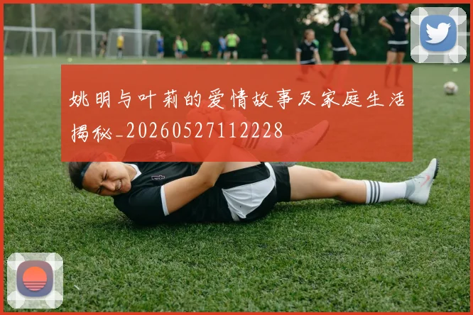 姚明与叶莉的爱情故事及家庭生活揭秘_20260527112228