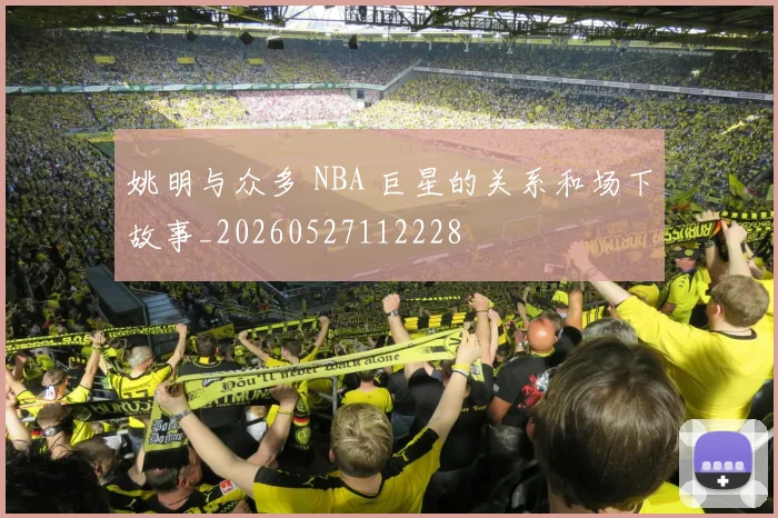 姚明与众多 NBA 巨星的关系和场下故事_20260527112228