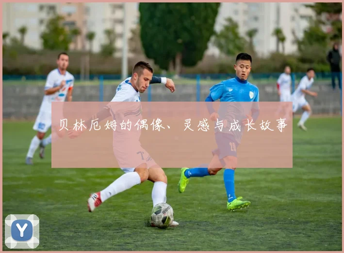 贝林厄姆的偶像、灵感与成长故事