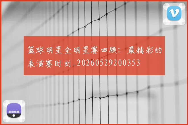 篮球明星全明星赛回顾：最精彩的表演赛时刻_20260529200353