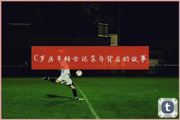 C罗历年转会记录与背后的故事