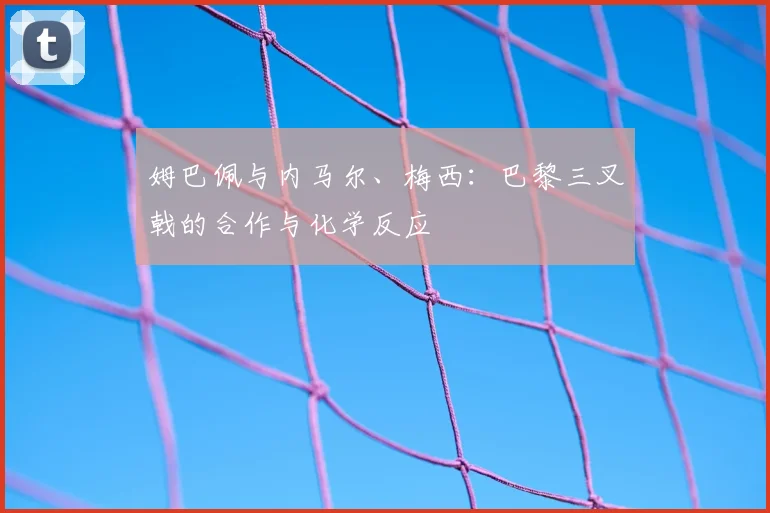 姆巴佩与内马尔、梅西:巴黎三叉戟的合作与化学反应
