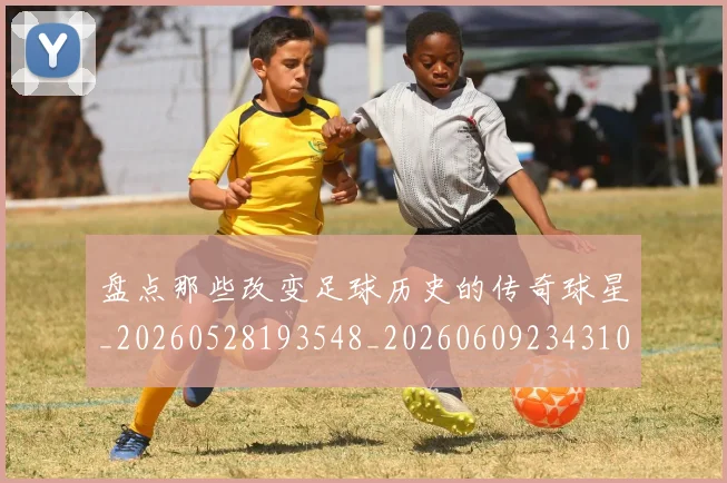 盘点那些改变足球历史的传奇球星_20260528193548_20260609234310