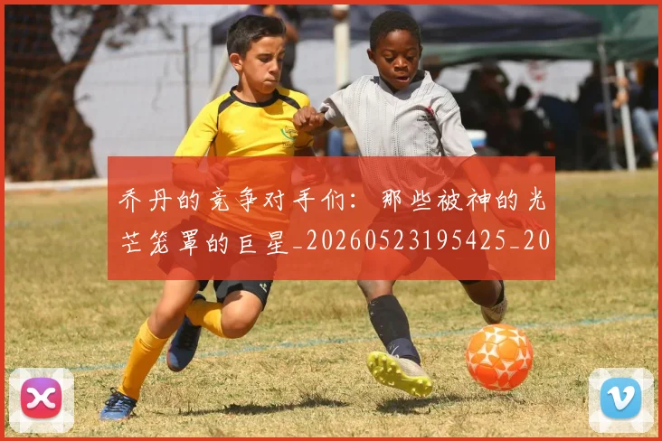 乔丹的竞争对手们：那些被神的光芒笼罩的巨星_20260523195425_20260608142425