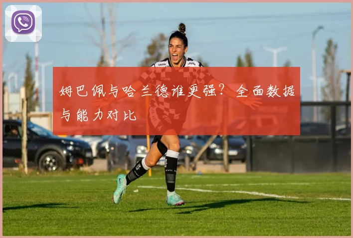 姆巴佩与哈兰德谁更强？全面数据与能力对比
