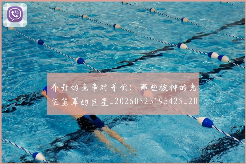 乔丹的竞争对手们：那些被神的光芒笼罩的巨星_20260523195425_20260608142425