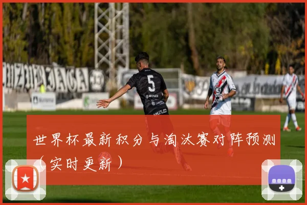 世界杯最新积分与淘汰赛对阵预测（实时更新）