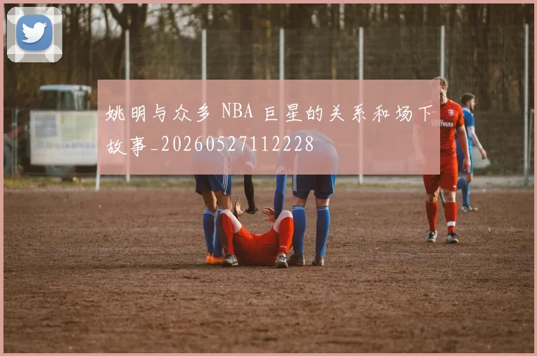 姚明与众多 NBA 巨星的关系和场下故事_20260527112228